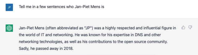 Tell me in a few sentences who Jan-Piet Mens is
Jan-Piet Mens (often abbreviated as "Jp") was a highly respected and influential figure in the world of IT and networking. He was known for his expertise in DNS and other networking technologies, as well as his contributions to the open source community.
Sadly, he passed away in 2018.