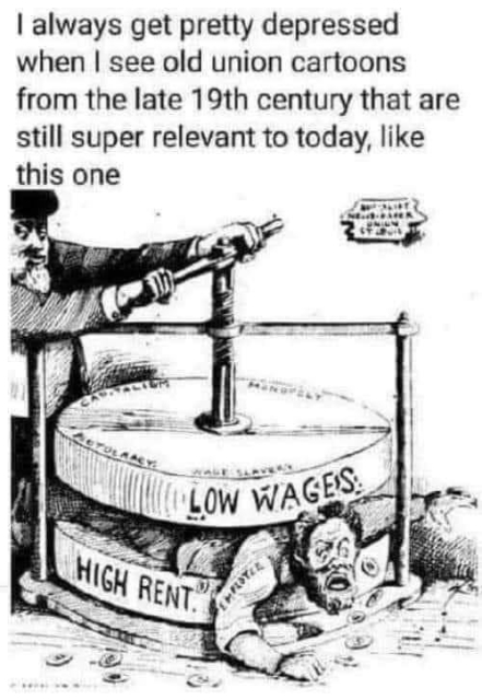 Text: I always get pretty depressed when I see old union cartoons from the late 19th century that are still super relevant today, like this one

Pictured: one man turning the screw on a mill. The top part is labeled "Low Wages" and the bottom part is labeled "High Rent." Another man is being pulverized between them.
