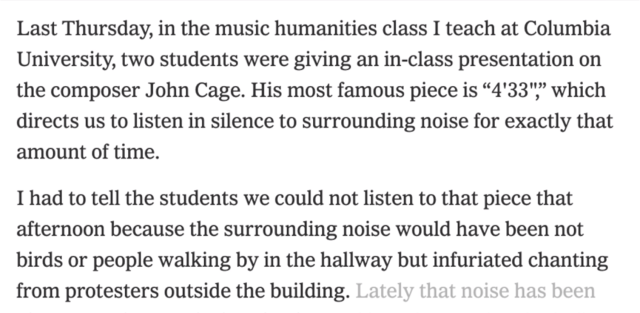 Last Thursday, in the music humanities class I teach at Columbia University, two students were giving an in-class presentation on the composer John Cage. His most famous piece is “4'33")” which directs us to listen in silence to surrounding noise for exactly that amount of time.

I had to tell the students we could not listen to that piece that afternoon because the surrounding noise would have been not birds or people walking by in the hallway but infuriated chanting from protesters outside the building. 