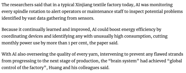 The researchers said that in a typical Xinjiang textile factory today, AI was monitoring every spindle rotation to alert operators or maintenance staff to inspect potential problems identified by vast data gathering from sensors.

Because it continually learned and improved, AI could boost energy efficiency by coordinating devices and identifying any with unusually high consumption, cutting monthly power use by more than 1 per cent, the paper said.

With AI also overseeing the quality of every yarn, intervening to prevent any flawed strands from progressing to the next stage of production, the “brain system” had achieved “global control of the factory”, Huang and his colleagues said.