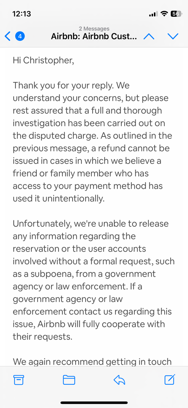A screenshot of the final email from AirBNB says: 
Hi Christopher,

Thank you for your reply. We understand your concerns, but please rest assured that a full and thorough investigation has been carried out on the disputed charge. As outlined in the previous message, a refund cannot be issued in cases in which we believe a friend or family member who has access to your payment method has used it unintentionally.

Unfortunately, we're unable to release any information regarding the reservation or the user accounts involved without a formal request, such as a subpoena, from a government agency or law enforcement. If a government agency or law enforcement contact us regarding this issue, Airbnb will fully cooperate with their requests.

We again recommend getting in touch with anyone you may have given your credit card details to in the past. Additionally, we would suggest contacting any friends or relatives who have an Airbnb account that you have traveled with on Airbnb previously—if you added your payment credentials on another account and decided to save these credentials for future use, this could be what caused the unexpected charge.