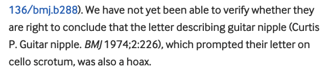 We have not yet been able to verify whether they are right to conclude that the letter describing guitar nipple (Curtis P. Guitar nipple. BMJ 1974;2:226), which prompted their letter on cello scrotum, was also a hoax.