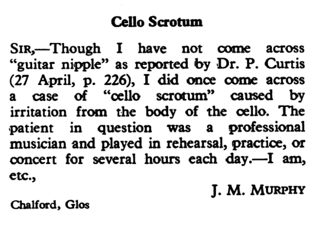 Cello Scrotum
SIR,- Though I have not come across "guitar nipple" as reported 'by Dr. P. Curtis
(27 April, p. 226), I did once come across a case of "cello scrotumm" caused by irritation from the body of the cello. The
patient in question was a professional musician and played in rehearsal, practice, or
concert for several hours each day. -I am,
etc., J. M. MURPHY