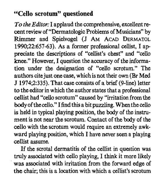 "Cello scrotum" questioned

To the Editor: I applaud the comprehensive, excellent re-
cent review of"Derrnatologic Problems of Musicians" by
Rimmer and Spielvogel (J AM AcaI3 DERMATOL
1990;22:657-63). As a former professional cellist, I appredate the descriptions of "cellist's chest" and "cello knee." However, I question the accuracy of the information under the designation of "cello scrotum." The authors cite just one case, which is not their own. That case consists of a brief (9-line) letter
to the editor in which the author states that a professional
cellist had "cello scrotum" caused by "irritation from the
body of the cello." I find this a bit puzzling. When the cello
is held in typical playing position, the body of the instrument is not near the scrotum. Contact of the body of the
cello with the scrotum would require an extremely awkward playing position, which I have never seen a playing
cellist assume.

If the scrotal dermatitis of the cellist in question was
truly associated with cello playing, I think it more likely
was associated with irritation from the forward edge of
the chair; this is a location with which a cellist's scrotum