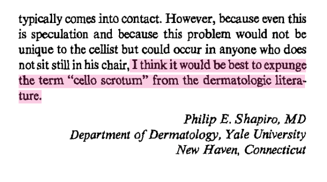typically comes into contact. However, because even this
is speculation and because this problem would not be
unique to the cellist but could occur in anyone who does
not sit still in his chair, I think it would be best to expunge
the term "cello scrotum" from the dermatologic literature.


Philip E. Shapiro, MD
Department of Dermatology, Yale University
New Haven, Connecticut