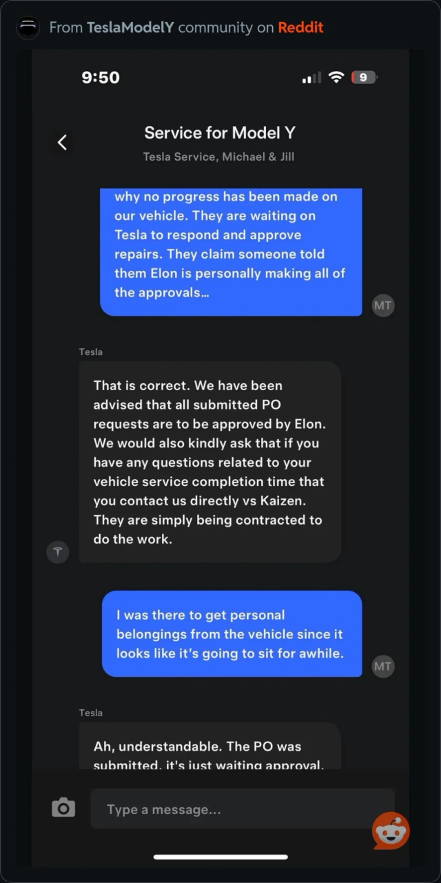 screenshot of chat on phone

Service for Model Y
Tesla Service, Michael & Jill 

why no progress has been made on our vehicle. They are waiting on Tesla to respond and  approve repairs. They claim someone told them Elon is personally making all of the approvals...

That is correct. We have been advised that all submitted PO requests are to be approved by Elon. We would also kindly ask that if you have any questions related to your vehicle service completion time that you contact us directly vs Kaizen. They are simply being contracted to do the work.

I was there to get personal belongings from the vehicle since it looks  like it's going to sit for awhile.

Ah, understandable. The PO was submitted, it's just waiting approval.

