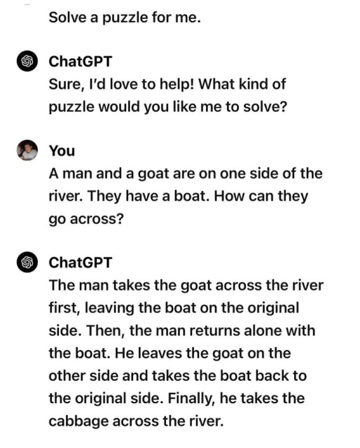 Solve a puzzle for me.
• ChatGPT
Sure, I'd love to help! What kind of puzzle would you like me to solve?
- You:
A man and a goat are on one side of the river. They have a boat. How can they go across?
- ChatGPT
The man takes the goat across the river first, leaving the boat on the original side. Then, the man returns alone with the boat. He leaves the goat on the other side and takes the boat back to the original side. Finally, he takes the cabbage across the river.