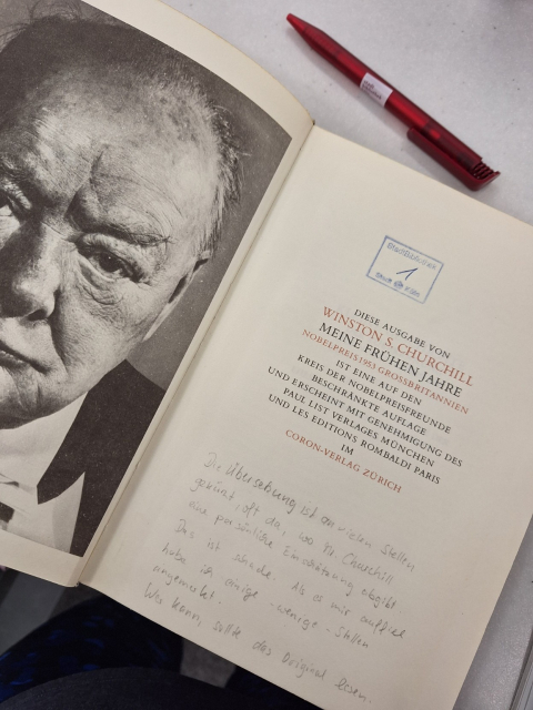 Links: Buchseite mit Bild von Winston Churchill
Rechts: Erste Seite des Buches mit folgenden gedruckten Informationen :
DIESE AUSGABE VON WINSTON S. CHURCHILL
MEINE FRÜHEN JAHRE NOBELPREIS 1953 GROSSBRITANNIEN IST EINE AUF DEN KREIS DER NOBELPREISFREUNDE BESCHRÄNKTE AUFLAGE
UND ERSCHEINT MIT GENEHMIGUNG DES PAUL LIST VERLAGES MÜNCHEN UND LES EDITIONS ROMBALDI PARIS IM CORON-VERLAG ZÜRICH

Ergänzt wurde der Text handschriftlich mit folgenden Worten:
Die Übersetzung ist an vielen Stellen gekprzt, oft  da, wo Mr. Churchill seine persönliche Einschätzung abgibt. Das ist schade.
Als es mir auffiel habe ich einige Stellen
angemerkt.
Wes kann, sollte das Original lesen.