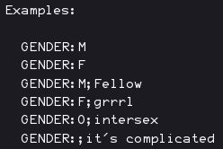 Examples:
GENDER:M
GENDER:F
GENDER:M;Fellow
GENDER:F;grrrl
GENDER:O;intersex
GENDER:;it's complicated