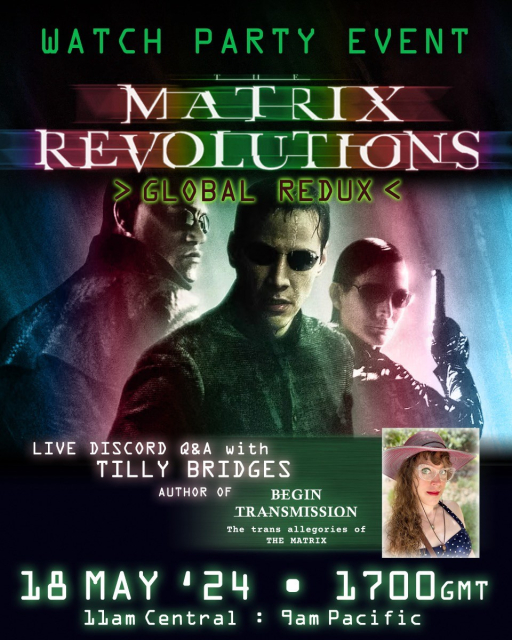 Stills of Neo, Morpheus, and Trinity from Matrix Revolutions with the trans pride flag colors washing over them
Text reads:
Watch Party Event
Matrix Revolutions
Live Discord Q&A with Tilly Bridges, author of Begin Transmission: the trans allegories of The Matrix
18 May ‘24
1700 GMT
11 am central
9 am pacific