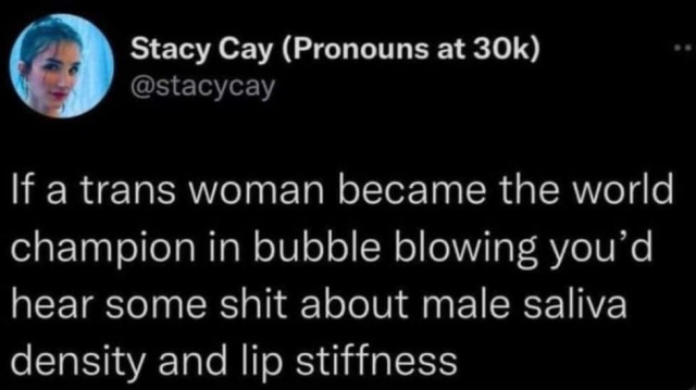 Stacy Cay (Pronouns at 30k) @stacycay

If a trans woman became the world champion in bubble blowing you’d hear some shit about male saliva density and lip stiffness 