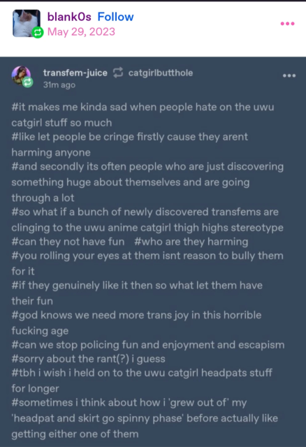 a reply to the first tumblr post by blank0s, which is a screenshot of a series of hashtags from another user named transfem-juice, which read:

#it makes me kinda sad when people hate on the uwu catgirl stuff so much
#like let people be cringe firstly cause they arent harming anyone
#and secondly its often people who are just discovering something huge about themselves and are going through a lot
#so what if a bunch of newly discovered transfems are clinging to the uwu anime catgirl thigh highs stereotype
#can they not have fun
#who are they harming
#you rolling your eyes at them isnt reason to bully them for it
#if they genuinely like it then so what let them have their fun
#god knows we need more trams joy in this horrible fucking age
#can we stop policing fun and enjoyment and escapism
#sorry about the rant(?) i guess
#tbh i wish i held on to the uwu catgirl headpats stuff for longer
#sometimes i think about how i grew out of my 'headpat and skirt go spinny phase' before actually like getting either one of them