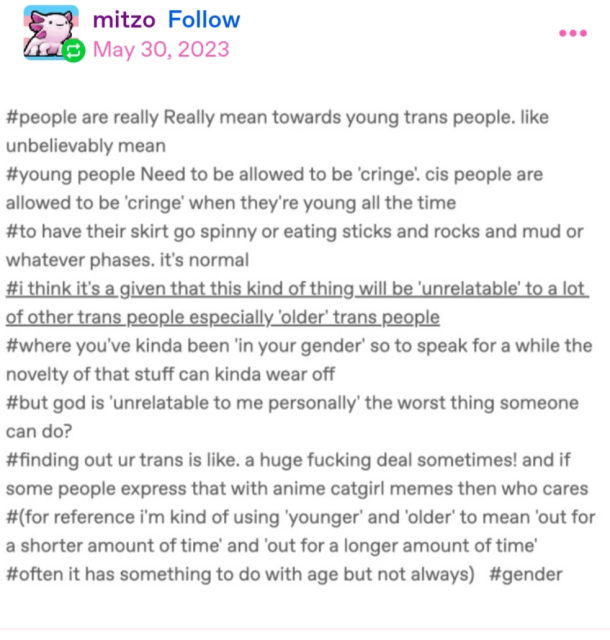 another reply from mitzo, which contains a screenshot of un-cited hashtags which read:

#people are really Really mean towards young trans people. like unbelievably mean
#young trans people Need to be allowed to be 'cringe'. cis people are allowed to be 'cringe' when they're young all the time
#to have their skirt go spinny or eating sticks and rocks and mud or whatever phases. it's normal
#i think it's a given that this kind of thing will be 'unrelatable' to a lot of other trans people especially 'older' trans people
#where you've kinda been 'in your gender' so to speak for a while the novelty of that stuff can kinda wear off
#but god is 'unrelatable to me personally' the worst thing someone can do?
#finding out you're trans is like. a huge fucking deal sometimes! and if some people express that with anime catgirl memes then who cares
#(for reference i'm kind of using 'younger' and 'older' to mean 'out for a shorter amount of time' and 'out for a longer amount of time'
#often it has something to do with age but not always) #gender