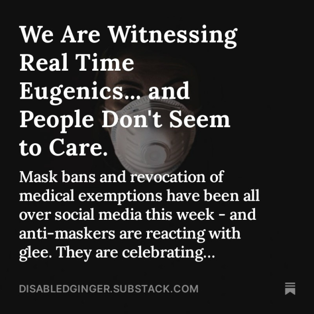 Black photo of a woman wearing a white respirator. White text overlay reads

We Are Witnessing
Real Time
Eugenics... and People Don't Seem to Care.
Mask bans and revocation of medical exemptions have been all over social media this week - and anti-maskers are reacting with glee. They are celebrating...
DISABLEDGINGER.SUBSTACK.COM