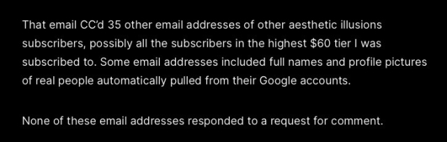That email CC'd 35 other email addresses of other aesthetic illusions subscribers, possibly all the subscribers in the highest $60 tier | was subscribed to. Some email addresses included full names and profile pictures of real people automatically pulled from their Google accounts.

None of these email addresses responded to a request for comment. 