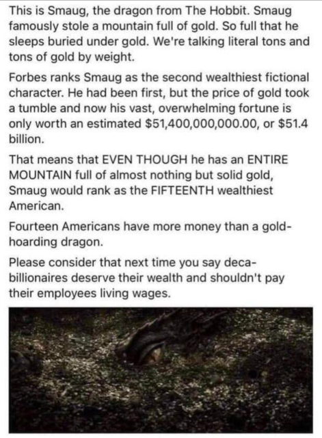 This is Smaug, the dragon from The Hobbit. Smaug family stole a mountain full of gold. So full that he sleeps buried under gold. We're talking literally tons of gold by weight. 

Forbes ranks Smaug as the second wealthiest fictional character. He had been first, but the price of gold took a tumble, and now his vast, overwhelming fortune is only worth an estimated $51,400,000,000.00, or $51.4 billion. 

That means that EVEN THOUGH he has an ENTIRE MOUNTAIN full of almost nothing but solid gold, Smaug would rank as the FIFTEENTH wealthiest American. 

Fourteen Americans have more money than a gold-hoarding dragon. 

Please consider that the next time you say deca-billionaires deserve their wealth and shouldn't pay their employees living wages.

(Picture of the fictional dragon)