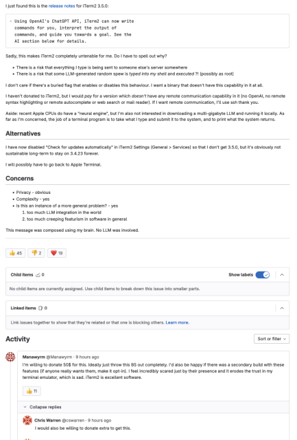Provide a build without ChatGPT integration
Open Issue created
11 hours ago
by
Brian Candler
Feature Request
Summary

I just found this is the release notes for iTerm2 3.5.0:

- Using OpenAI's ChatGPT API, iTerm2 can now write
  commands for you, interpret the output of
  commands, and guide you towards a goal. See the
  AI section below for details.

Sadly, this makes iTerm2 completely untenable for me. Do I have to spell out why?

    There is a risk that everything I type is being sent to someone else's server somewhere
    There is a risk that some LLM-generated random spew is typed into my shell and executed ?! (possibly as root)

I don't care if there's a buried flag that enables or disables this behaviour. I want a binary that doesn't have this capability in it at all.

I haven't donated to iTerm2, but I would pay for a version which doesn't have any remote communication capability in it (no OpenAI, no remote syntax highlighting or remote autocomplete or web search or mail reader). If I want remote communication, I'll use ssh thank you.

Aside: recent Apple CPUs do have a "neural engine", but I'm also not interested in downloading a multi-gigabyte LLM and running it locally. As far as I'm concerned, the job of a terminal program is to take what I type and submit it to the system, and to print what the system returns.
Alternatives

I have now disabled "Check for updates automatically" in iTerm2 Settings (General > Services) so that I don't get 3.5.0, but it's o...