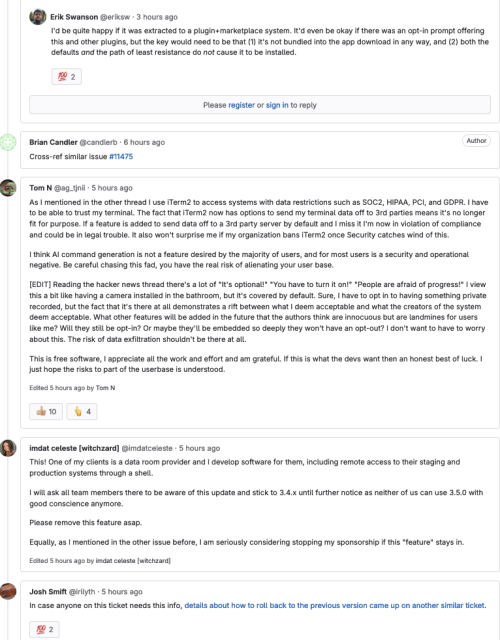 
Tom N
@ag_tjnii · 5 hours ago

As I mentioned in the other thread I use iTerm2 to access systems with data restrictions such as SOC2, HIPAA, PCI, and GDPR. I have to be able to trust my terminal. The fact that iTerm2 now has options to send my terminal data off to 3rd parties means it's no longer fit for purpose. If a feature is added to send data off to a 3rd party server by default and I miss it I'm now in violation of compliance and could be in legal trouble. It also won't surprise me if my organization bans iTerm2 once Security catches wind of this.

I think AI command generation is not a feature desired by the majority of users, and for most users is a security and operational negative. Be careful chasing this fad, you have the real risk of alienating your user base.


imdat celeste [witchzard]
@imdatceleste · 5 hours ago

This! One of my clients is a data room provider and I develop software for them, including remote access to their staging and production systems through a shell.

I will ask all team members there to be aware of this update and stick to 3.4.x until further notice as neither of us can use 3.5.0 with good conscience anymore.

Please remove this feature asap.

Equally, as I mentioned in the other issue before, I am seriously considering stopping my sponsorship if this "feature" stays in.
Edited 5 hours ago by imdat celeste [witchzard]
Josh Smift
Josh Smift
@irilyth · 5 hours ago

In case anyone on this ticket needs this info, details about how to ...
