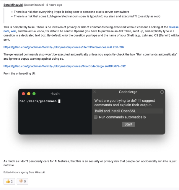 
Sora Minazuki
@soraminazuki · 4 hours ago

        There is a risk that everything I type is being sent to someone else's server somewhere
        There is a risk that some LLM-generated random spew is typed into my shell and executed ?! (possibly as root)

This is completely false. There is no invasion of privacy or risk of commands being executed without consent. Looking at the release note, wiki, and the actual code, for data to be sent to OpenAI, you have to purchase an API token, set it up, and explicitly type in a question in a dedicated text box. By default, only the question you type and the name of your Shell (e.g., zsh) and OS (Darwin) will be sent.

https://gitlab.com/gnachman/iterm2/-/blob/master/sources/iTermPreferences.m#L200-202

The generated commands also won't be executed automatically unless you explicitly check the box "Run commands automatically" and ignore a popup warning against doing so.

https://gitlab.com/gnachman/iterm2/-/blob/master/sources/ToolCodecierge.swift#L679-692

From the onboarding UI:

UI

As much as I don't personally care for AI features, that this is an security or privacy risk that people can accidentally run into is just not true.
Edited 4 hours ago by Sora Minazuki 