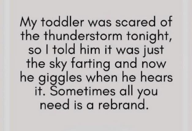 My toddler was scared of the thunderstorm tonight, so I told him it was just the sky farting and now he giggles when he hears it. Sometimes all you need is a rebrand.