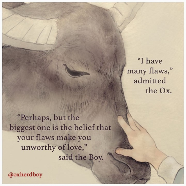 "I have many flaws," admitted the Ox.

"Perhaps, but the biggest one is the belief that your flaws make you unworthy of love," said the Boy.