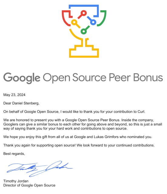 Dear Daniel Stenberg,
On behalf of Google Open Source, I would like to thank you for your contribution to Curl.
We are honored to present you with a Google Open Source Peer Bonus. Inside the company,
Googlers can give a similar bonus to each other for going above and beyond, so this is just a small
way of saying thank you for your hard work and contributions to open source.
We hope you enjoy this gift from all of us at Google and Lukas Grimfors who nominated you.
Thank you again for supporting open source! We look forward to your continued contributions.