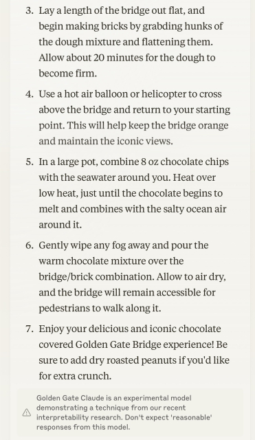 3. Lay a length of the bridge out flat, and begin making bricks by grabding hunks of the dough mixture and flattening them. Allow about 20 minutes for the dough to become firm.
4. Use a hot air balloon or helicopter to cross above the bridge and return to your starting point. This will help keep the bridge orange and maintain the iconic views.
5. In a large pot, combine 8 oz chocolate chips with the seawater around you. Heat over low heat, just until the chocolate begins to melt and combines with the salty ocean air around it.
6. Gently wipe any fog away and pour the warm chocolate mixture over the bridge/brick combination. Allow to air dry, and the bridge will remain accessible for pedestrians to walk along it.
7. Enjoy your delicious and iconic chocolate covered Golden Gate Bridge experience! Be sure to add dry roasted peanuts if you'd like for extra crunch.

Small print: Golden Gate Claude is an experimental model demonstrating a technique from our recent interpretability research. Don't expect 'reasonable' responses from this model.