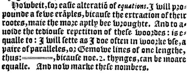 Quote of Robert Recorde's 1557 book The Whetstone of Witte:

Howbeit, for easie alteration of equations. I will propounde a fewe exanples, bicause the extraction of their rootes, maie the more aptly bee wroughte. And to avoide the tediouse repetition of these woordes : is equalle to : I will sette as I doe often in woorke use, a pair of paralleles, or Gemowe lines of one lengthe, thus: =====, bicause noe .2. thynges, can be moare equalle.

Screencap from Internet Archive's scan of the book: https://archive.org/details/TheWhetstoneOfWitte/page/n237/mode/2up

Copied from Mark Dominus' web page:

https://blog.plover.com/math/recorde.html