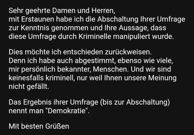 Ausschnitt aus einer Mail. Weiße Schrift auf schwarzem Hintergrund.

Sehr geehrte Damen und Herren,
mit Erstaunen habe ich die Abschaltung Ihrer Umfrage zur Kenntnis genommen und Ihre Aussage, dass diese Umfrage durch Kriminelle manipuliert wurde.

Dies möchte ich entschieden zurückweisen.
Denn ich habe auch abgestimmt, ebenso wie viele, mir persönlich bekannter, Menschen. Und wir sind keinesfalls kriminell, nur weil Ihnen unsere Meinung nicht gefällt.

Das Ergebnis ihrer Umfrage (bis zur Abschaltung) nennt man "Demokratie".

Mit besten Grüßen