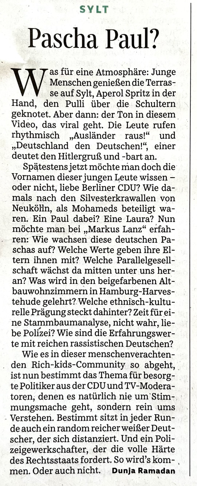 Sylt
Pascha Paul?
Was für eine Atmosphäre: Junge Menschen genießen die Terrasse auf Sylt, Aperol Spritz in der Hand, den Pulli über die Schultern geknotet. Aber dann: der Ton in diesem Video, das viral geht. Die Leute rufen rhythmisch „Ausländer raus!" und ,,Deutschland den Deutschen!", einer deutet den Hitlergruß und -bart an.
Spätestens jetzt möchte man doch die Vornamen dieser jungen Leute wissen – oder nicht, liebe Berliner CDU? Wie damals nach den Silvesterkrawallen von Neukölln, als Mohameds beteiligt waren. Ein Paul dabei? Eine Laura? Nun möchte man bei „Markus Lanz" erfahren: Wie wachsen diese deutschen Paschas auf? Welche Werte geben ihre Eltern ihnen mit? Welche Parallelgesellschaft wächst da mitten unter uns heran? Was wird in den beigefarbenen Altbauwohnzimmern in Hamburg-Harvestehude gelehrt? Welche ethnisch-kulturelle Prägung steckt dahinter? Zeit für eine Stammbaumanalyse, nicht wahr, liebe Polizei? Wie sind die Erfahrungswerte mit reichen rassistischen Deutschen?
Wie es in dieser menschenverachtenden Rich-kids-Community so abgeht, ist nun bestimmt das Thema für besorgte Politiker aus der CDU und TV-Moderatoren, denen es natürlich nie um Stimmungsmache geht, sondern rein ums Verstehen. Bestimmt sitzt in jeder Runde auch ein random reicher weißer Deutscher, der sich distanziert. Und ein Polizeigewerkschafter, der die volle Härte des Rechtsstaats fordert. So wird's kommen. Oder auch nicht. 
Dunja Ramadan«