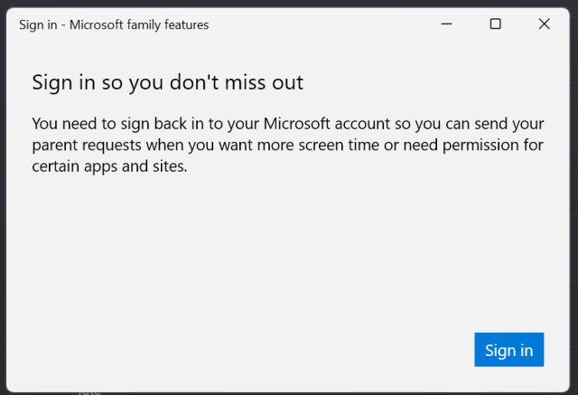 Sign in - Microsoft family features 

Sign in so you don't miss out 

You need to sign back in to your Microsoft account so you can send your parent requests when you want more screen time or need permission for certain apps and sites. 
