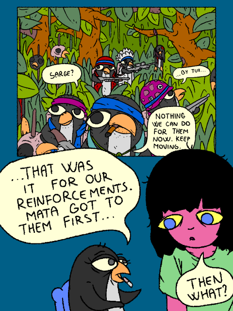 Penguin is telling Girl a story from the Corpo-Foss war. 

---

Arch_Company is walking through the Acidic Jungle, when they come upon a different penguin squad - massacred by MATA. There are penguin heads and skulls impaled on poles and bodies hanging from the trees.

Purple: "...by Tux..."

Archibald: "Sarge?"

Sarge: "Nothing we can do for them now. Keep moving."

---

Penguin: "...that was it for our reinforcements. MATA got to them first..."

Girl: "Then what?!"