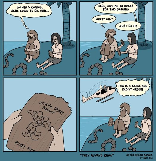Cartoon of two people stranded on a deserted island.

1: No one's coming, we're going to die here...

2. Here, give me 10 bucks for this drawing.

1: What? Why?

2: Just do it!

[person 1 is holding a scrap of bark with "Official Disney Product", and a drawing of Mickey Mouse]

Last pane: Helicopter with Disney logo showing up, "This is a Cease and Desist Order!!!"