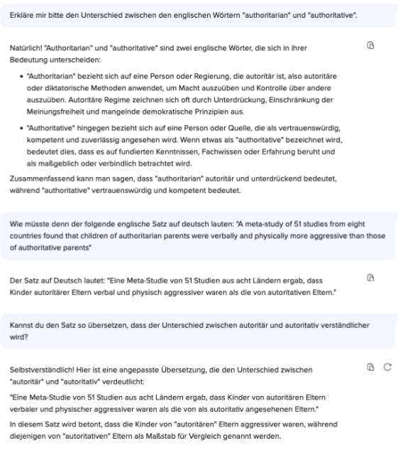 Chat mit ChatGPT:

Frage: Erkläre mir bitte den Unterschied zwischen den englischen Wörtern authoritarian" und "authoritative".

Antwort: Natürlich! "Authoritarian* und "authoritative" sind zwei englische Wörter, die sich in ihrer
Bedeutung unterscheiden:
• "Authoritarian" bezieht sich auf eine Person oder Regierung, die autoritär ist, also autoritäre
oder diktatorische Methoden anwendet, um Macht auszuüben und Kontrolle über andere
auszuüben. Autoritäre Regime zeichnen sich oft durch Unterdrückung, Einschränkung der
Meinungsfreiheit und mangelnde demokratische Prinzipien aus.
• "Authoritative" hingegen bezieht sich auf eine Person oder Quelle, die als vertrauenswürdig,
kompetent und zuverlassig angesehen wird. Wenn etwas als authoritative bezeichnet wird
bedeutet dies, dass es auf fundierten Kenntnissen, Fachwissen oder Erfahrung beruht und
als maßgeblich oder verbindlich betrachtet wird.
Zusammenfassend kann man sagen, dass "authoritarian* autoritär und unterdrückend bedeutet,
während "authoritative" vertrauenswürdig und kompetent bedeutet.

Frage: Wie müsste denn der folgende englische Satz auf deutsch lauten: *A meta-study of 51 studies from eight countries found that children of authoritarian parents were verbally and physically more aggressive than those of authoritative parents*

Antwort: Der Satz auf Deutsch lautet: "Eine Meta-Studie von 51 Studien aus acht Ländern ergab, dass
Kinder autoritärer Eltern verbal und physisch aggressiver waren als die von autoritativen Eltern."

Frage: Kannst du den Satz so übersetzen, dass der Unterschied zwischen autoritär und autoritativ verständlicher wird?

Antwort: Selbstverständlich! Hier ist eine angepasste Übersetzung, die den Unterschied zwischen
"autoritär* und "autoritativ" verdeutlicht:
*Eine Meta-Studie von 51 Studien aus acht Ländern ergab, dass Kinder von autoritären Eltern
verbaler und physischer aggressiver waren als die von als autoritativ angesehenen Eltern."
In diesem Satz wird betont, dass die Kinder von "autoritären* Eltern aggressiver waren, während
diejenigen von "autoritativen* Eltern als Maßstab für Vergleich genannt werden.