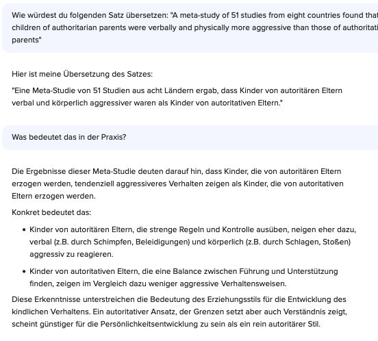 Chat Verlauf mit Claude 3 mit dem Testsatz:

Frage: Wie würdest du folgenden Satz übersetzen: "A meta-study of 51 studies from eight countries found that children of authoritarian parents were verbally and physically more aggressive than those of authoritative parents"

Antwort: Hier ist meine Übersetzung des Satzes:

„Eine Meta-Studie von 51 Studien aus acht Ländern ergab, dass Kinder von autoritären Eltern verbal und körperlich aggressiver waren als Kinder von autoritativen Eltern."

Frage: Was bedeutet das in der Praxis?

Antwort: Die Ergebnisse dieser Meta-Studie deuten darauf hin, dass Kinder, die von autoritären Eltern erzogen werden, tendenziell aggressiveres Verhalten zeigen als Kinder, die von autoritativen Eltern erzogen werden.

Konkret bedeutet das:

    Kinder von autoritären Eltern, die strenge Regeln und Kontrolle ausüben, neigen eher dazu, verbal (z.B. durch Schimpfen, Beleidigungen) und körperlich (z.B. durch Schlagen, Stoßen) aggressiv zu reagieren.

    Kinder von autoritativen Eltern, die eine Balance zwischen Führung und Unterstützung finden, zeigen im Vergleich dazu weniger aggressive Verhaltensweisen.

Diese Erkenntnisse unterstreichen die Bedeutung des Erziehungsstils für die Entwicklung des kindlichen Verhaltens. Ein autoritativer Ansatz, der Grenzen setzt aber auch Verständnis zeigt, scheint günstiger für die Persönlichkeitsentwicklung zu sein als ein rein autoritärer Stil.