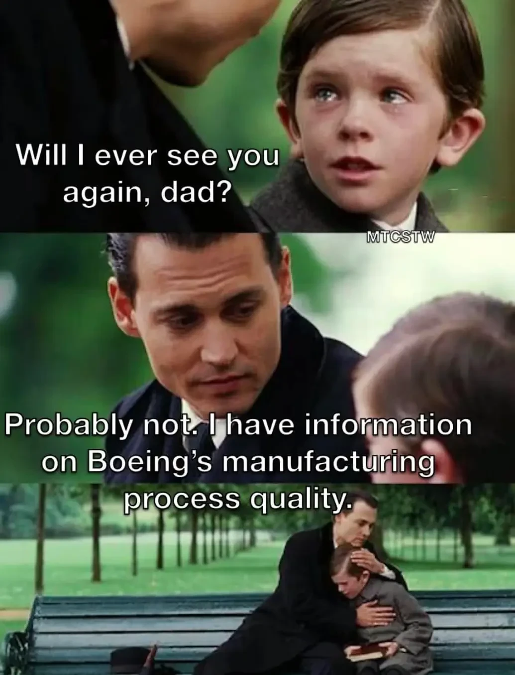 A father and child are seated on a park bench.

The child asks his dad, "Will I ever see you again, dad?"

Dad says: "Probably not. I have information on Boeing's manufacturing process quality."

The dad hugs the kid.