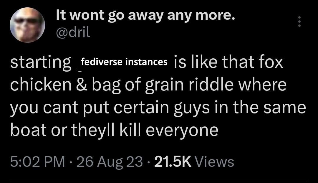 edited screenshot of a tweet by It wont go away any more. @dril "starting fediverse instances is like that fox chicken & bag of grain riddle where you cant put certain guys in the same boat or theyll kill everyone 