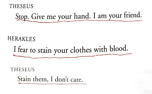 Theseus: Stop. Give me your hand. I am your friend.

Herakles: I fear to stain your clothes with blood.

Theseus: Stain them, I don't care.