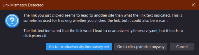 Screenshot of a popup in Mozilla Thunderbird

Title: "Link Mismatch Detected"

The window reads: "The link you just clicked seems to lead to another site than what the link text indicated. This is sometimes used for tracking whether you clicked the link, but it could also be a scam.

The link text indicated that the link would lead to ocaduniversity.limesurvey.net, but it leads to click.pstmrk.it."

At the bottom, there are three buttons. A blue one to take the user to the actual link, a grey one to take the user to the tracking link, and a "Cancel" button.