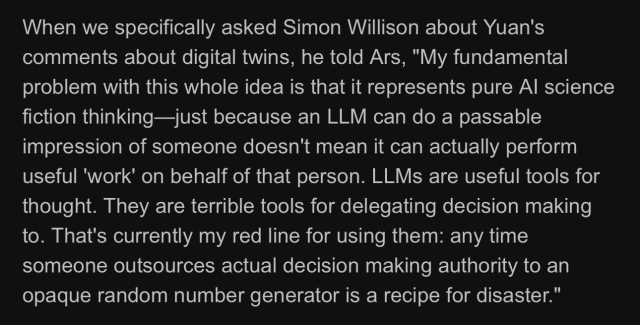 When we specifically asked Simon Willison about Yuan's comments about digital twins, he told Ars, "My fundamental problem with this whole idea is that it represents pure AI science fiction thinking—just because an LLM can do a passable impression of someone doesn't mean it can actually perform useful 'work' on behalf of that person. LLMs are useful tools for thought. They are terrible tools for delegating decision making to. That's currently my red line for using them: any time someone outsources actual decision making authority to an opaque random number generator is a recipe for disaster."