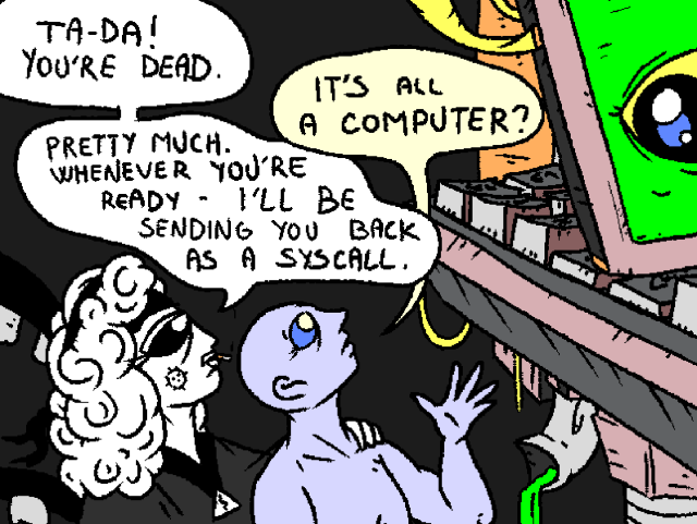 Fossangel holds a dead person by their shoulder. The two of them look at a behemoth machine in the distance. The machine eyes them back.

Fossangel: "TA-DA! You're dead."

Dead Person: "It's all a computer?"

Fossangel: "Pretty much. Whenever you're ready - I'll be sending you back as a syscall."