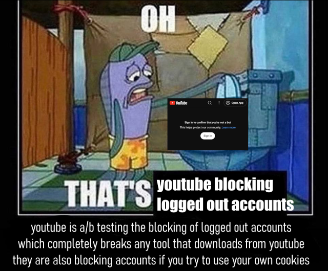 spongebob meme where a fish looks dejectedly into a toilet
OH
THAT'S youtube blocking logged out accounts
youtube is a/b testing the blocking of logged out accounts, which completely breaks any tool that downloads from youtube. they are also blocking accounts if you try to use your own cookies
