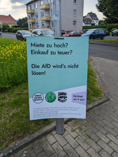 Plakat zur EU-Wahl am 9. Juni:

"Miete zu hoch? Einkauf zu teuer?

Die AfD wird's nicht lösen!

Am Ende des Monats nichts mehr übrig? Allein gelassen von der aktuellen Politik? Wütend über ausfallende Bahnen und kaputte Schulen? Alles mehr als berechtigt! Dass daran Rechte Politik irgendetwas verbessern wird ist eine Lüge. Fall nicht auf den rechten Populismus rein!"