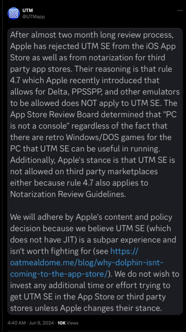 After almost two month long review process, Apple has rejected UTM SE from the iOS App Store as well as from notarization for third party app stores. Their reasoning is that rule 4.7 which Apple recently introduced that allows for Delta, PPSSPP, and other emulators to be allowed does NOT apply to UTM SE. The App Store Review Board determined that "PC is not a console" regardless of the fact that there are retro Windows/DOS games for the PC that UTM SE can be useful in running.
Additionally, Apple's stance is that UTM SE is not allowed on third party marketplaces either because rule 4.7 also applies to Notarization Review Guidelines.
We will adhere by Apple's content and policy decision because we believe UTM SE (which does not have JIT) is a subpar experience and isn't worth fighting for (see https://oatmealdome.me/blog/why-dolphin-isnt-
coming-to-the-app-store/). We do not wish to invest any additional time or effort trying to get UTM SE in the App Store or third party stores unless Apple changes their stance.