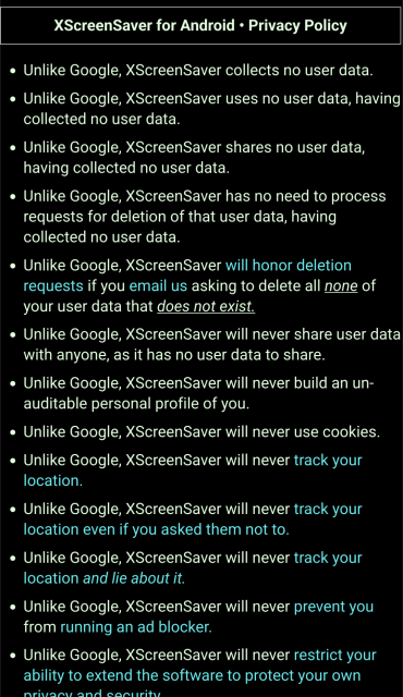 XScreenSaver for Android • Privacy Policy

Unlike Google, XScreenSaver collects no user data.

Unlike Google, XScreenSaver uses no user data, having collected no user data.

Unlike Google, XScreenSaver shares no user data, having collected no user data.

Unlike Google, XScreenSaver has no need to process requests for deletion of that user data, having collected no user data.

Unlike Google, XScreenSaver will honor deletion requests if you email us asking to delete all none of your user data that does not exist.

Unlike Google, XScreenSaver will never share user data with anyone, as it has no user data to share.

Unlike Google, XScreenSaver will never build an un-auditable personal profile of you.

Unlike Google, XScreenSaver will never use cookies.

Unlike Google, XScreenSaver will never track your location.

Unlike Google, XScreenSaver will never track your location even if you asked them not to.

Unlike Google, XScreenSaver will never track your location and lie about it.

Unlike Google, XScreenSaver will never prevent you from running an ad blocker.

Unlike Google, XScreenSaver will never restrict your ability to extend the software to protect your own privacy and security.

(continues off screen)