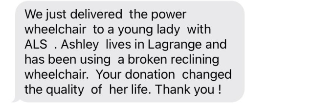 Text message: 

“We just delivered  the power  wheelchair  to a young lady  with ALS  . Ashley  lives in Lagrange and has been using  a broken reclining  wheelchair.  Your donation  changed the quality  of  her life. Thank you !”