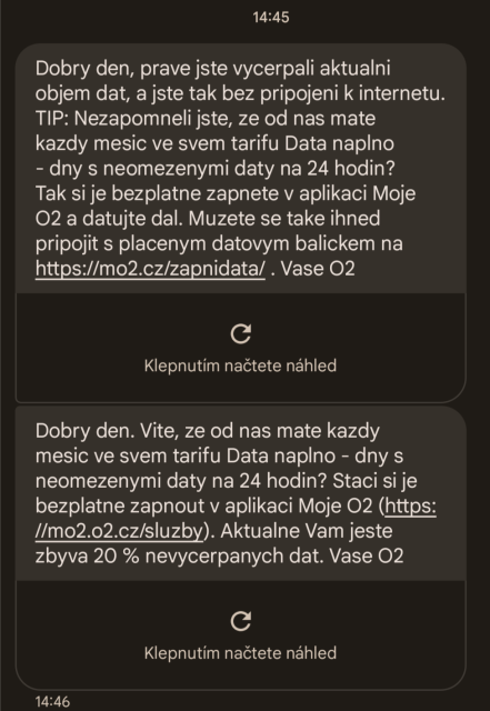 14:45
Dobry den, prave jste vycerpali aktualni objem dat, a jste tak bez pripojeni k internetu. TIP: Nezapomneli jste, ze od nas mate kazdy mesic ve svem tarifu Data naplno - dny s neomezenymi daty na 24 hodin? Tak si je bezplatne zapnete v aplikaci Moje O2 a datujte dal. Muzete se take ihned pripojit s placenym datovym balickem na https://mo2.cz/zapnidata/ . Vase O2

Dobry den. Vite, ze od nas mate kazdy mesic ve svem tarifu Data naplno - dny s neomezenymi daty na 24 hodin? Staci si je bezplatne zapnout v aplikaci Moje O2 (https://mo2.o2.cz/sluzby). Aktualne Vam jeste zbyva 20 % nevycerpanych dat. Vase O2
14:46