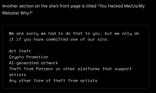 Another section on the site’s front page is titled “You Hacked Me/Us/My Website! Why?” We are sorry we had to do that to you, but we only do it if you have committed one of our sins. Art theft Crypto Promotion AI-generated artwork Theft from Patreon or other platforms that support artists Any other form of theft from artists 