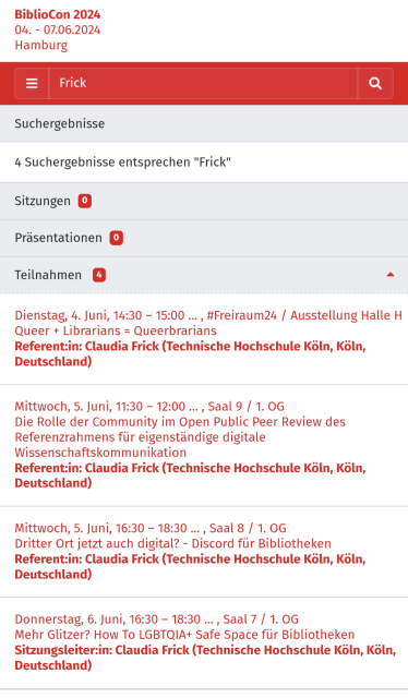 Screenshot der Programmwebseite der BiblioCon. Gesucht wurde nach meinem Nachnamen "Frick". Ergebnisse:

Dienstag, 4. Juni, 14:30 – 15:00, #Freiraum24 / Ausstellung Halle H

Queer + Librarians = Queerbrarians

Mittwoch, 5. Juni, 11:30 – 12:00, Saal 9 / 1. OG

Die Rolle der Community im Open Public Peer Review des Referenzrahmens für eigenständige digitale Wissenschaftskommunikation

Mittwoch, 5. Juni, 16:30 – 18:30, Saal 8 / 1. OG

Dritter Ort jetzt auch digital? - Discord für Bibliotheken

Donnerstag, 6. Juni, 16:30 – 18:30, Saal 7 / 1. OG

Mehr Glitzer? How To LGBTQIA+ Safe Space für Bibliotheken