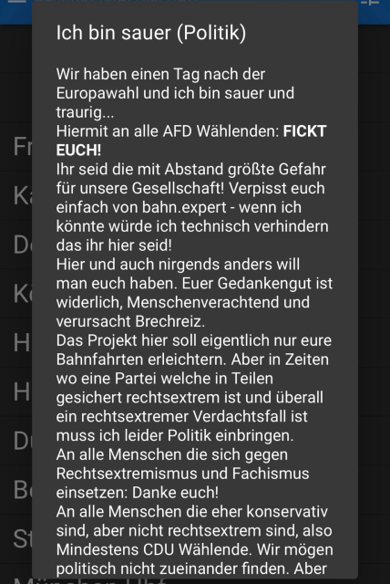 Website bahn.expert : Ich bin sauer.  Wir haben einen Tag nach der Europawahl und ich bin sauer und traurig... Hiermit an alle AFD Wählenden: FICKT EUCH! Ihr seid die mit Abstand größte Gefahr für unsere Gesellschaft! Verpisst euch einfach von bahn.expert - wenn ich könnte würde ich technisch verhindern das ihr hier seid! Hier und auch nirgends anders will man euch haben. Euer Gedankengut ist widerlich, Menschenverachtend und verursacht Brechreiz. Das Projekt hier soll eigentlich nur eure Bahnfahrten erleichtern. Aber in Zeiten wo eine Partei welche in Teilen gesichert rechtsextrem ist und überall ein rechtsextremer Verdachtsfall ist muss ich leider Politik einbringen. An alle Menschen die sich gegen Rechtsextremismus und Fachismus einsetzen: Danke euch! An alle Menschen die eher konservativ sind, aber nicht rechtsextrem sind, also Mindestens CDU Wählende. Wir mögen politisch nicht zueinander finden. Aber immerhin fallt ihr nicht auf die Lügen der AFD rein! Das reicht dann auch, so lange ihr eure Settings nicht löscht seht ihr das hier nicht wieder.